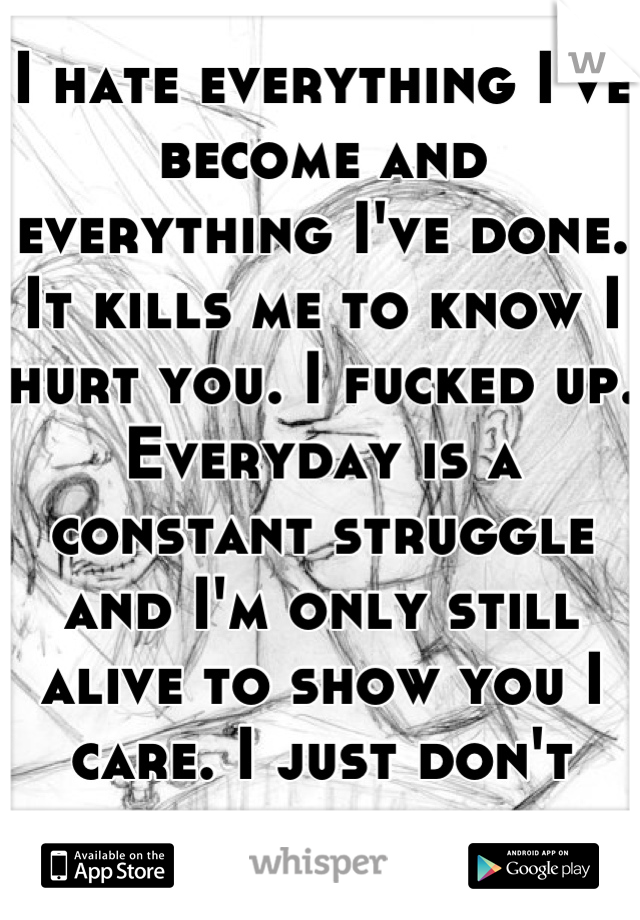 I hate everything I've become and everything I've done. It kills me to know I hurt you. I fucked up. Everyday is a constant struggle and I'm only still alive to show you I care. I just don't know how. 