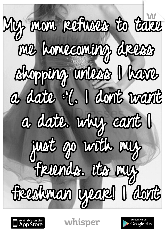 My mom refuses to take me homecoming dress shopping unless I have a date :'(. I dont want a date. why cant I just go with my friends. its my freshman year! I dont need a date! 