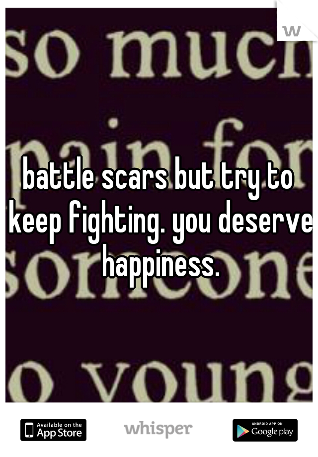 battle scars but try to keep fighting. you deserve happiness.