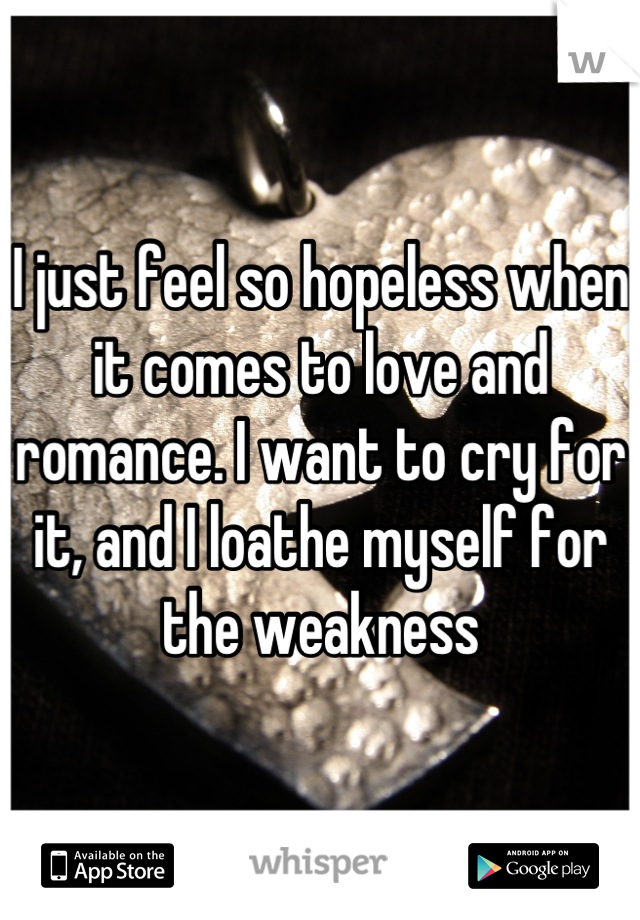 I just feel so hopeless when it comes to love and romance. I want to cry for it, and I loathe myself for the weakness
