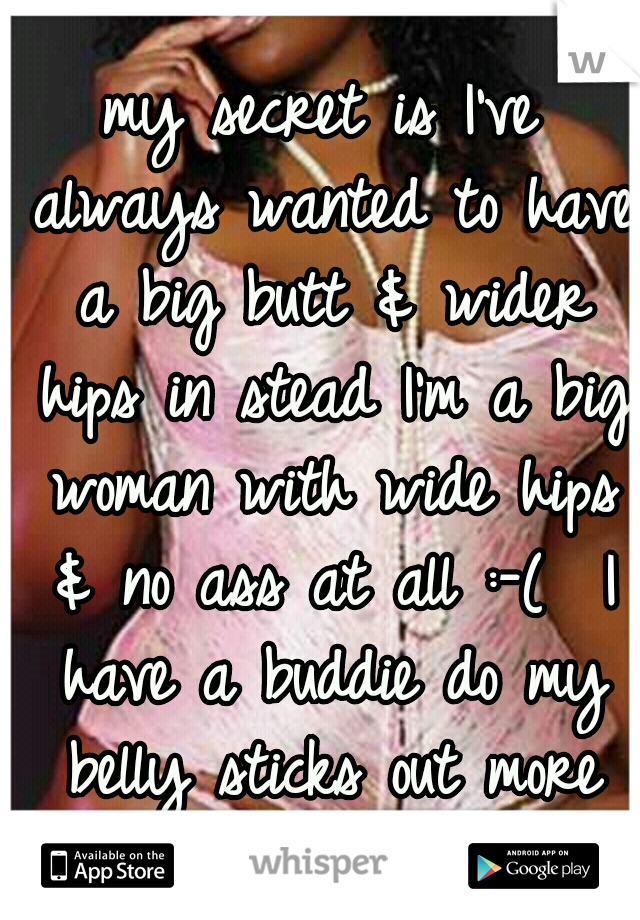 my secret is I've always wanted to have a big butt & wider hips in stead I'm a big woman with wide hips & no ass at all :-(  I have a buddie do my belly sticks out more then my buddie doo 