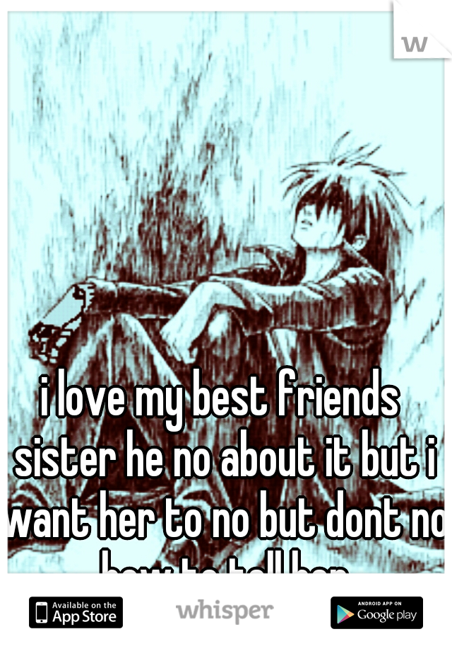 i love my best friends sister he no about it but i want her to no but dont no how to tell her
