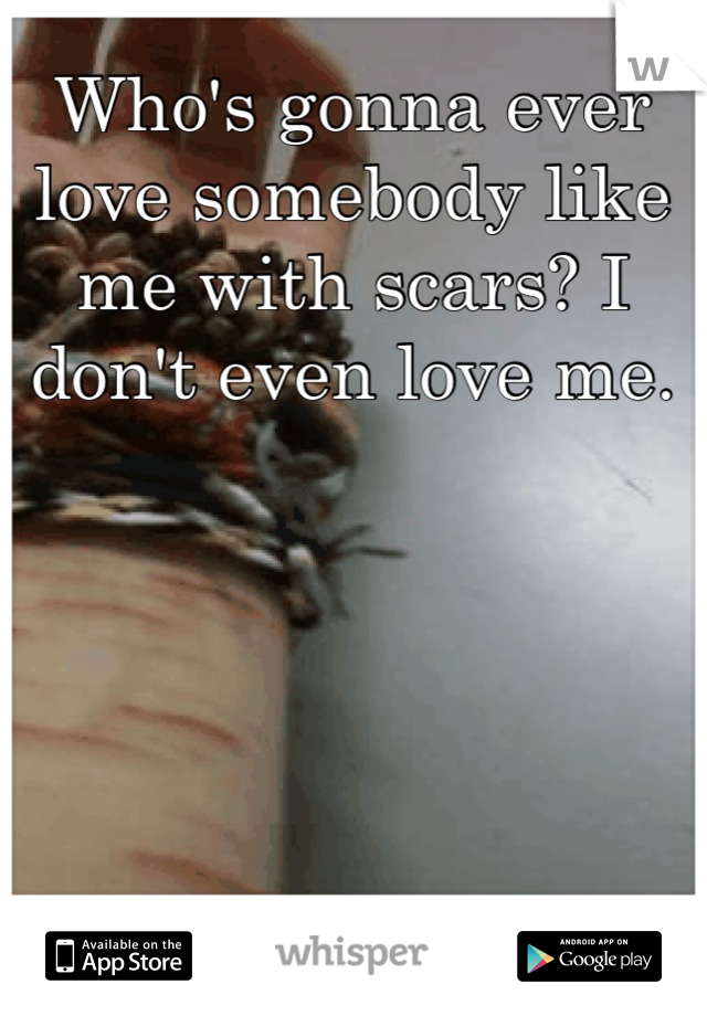 Who's gonna ever love somebody like me with scars? I don't even love me.