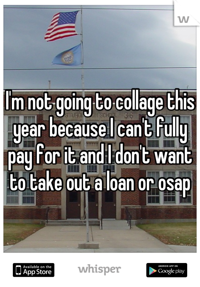 I'm not going to collage this year because I can't fully pay for it and I don't want to take out a loan or osap