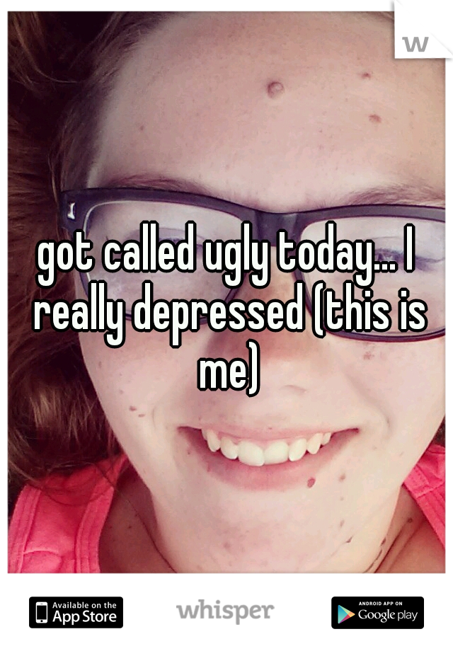 got called ugly today... I really depressed (this is me)