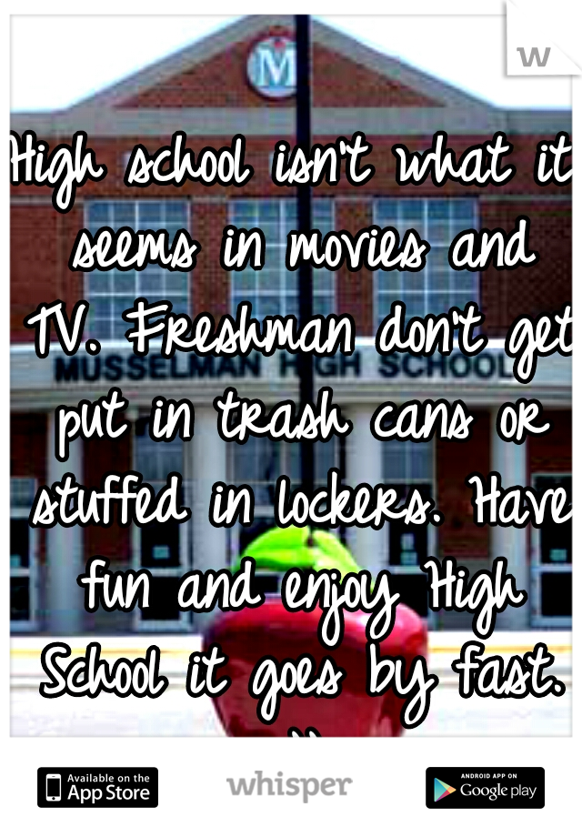 High school isn't what it seems in movies and TV. Freshman don't get put in trash cans or stuffed in lockers. Have fun and enjoy High School it goes by fast. :))