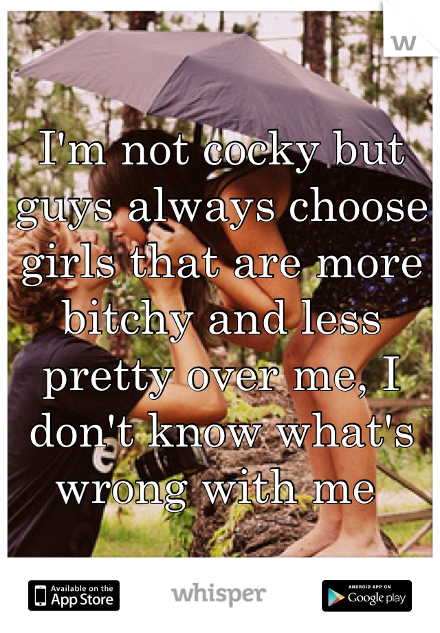 I'm not cocky but guys always choose girls that are more bitchy and less pretty over me, I don't know what's wrong with me 