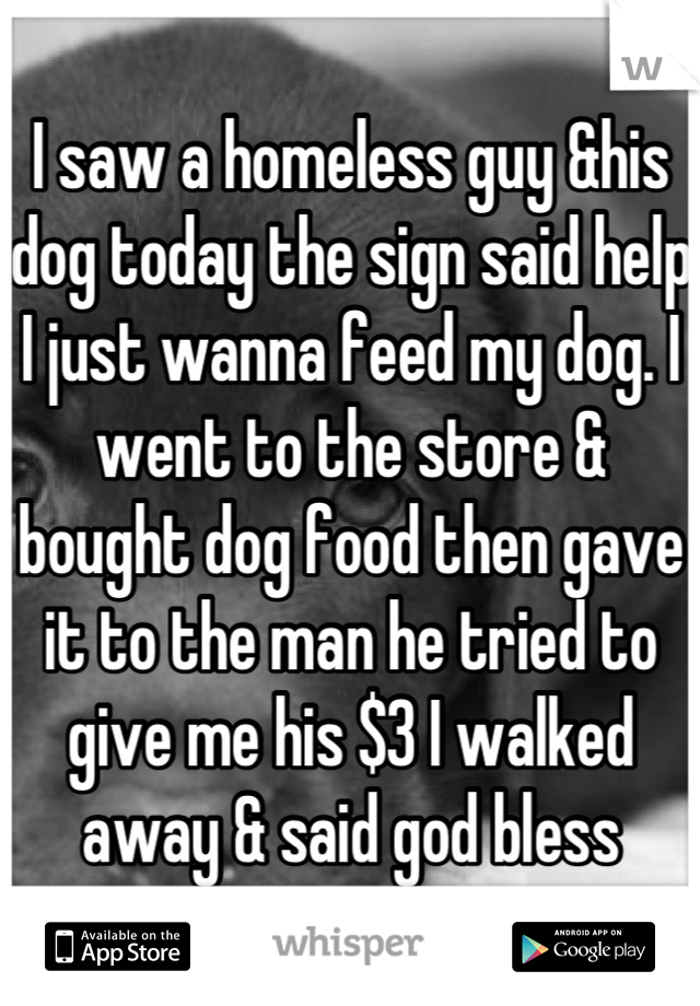 I saw a homeless guy &his dog today the sign said help I just wanna feed my dog. I went to the store & bought dog food then gave it to the man he tried to give me his $3 I walked away & said god bless