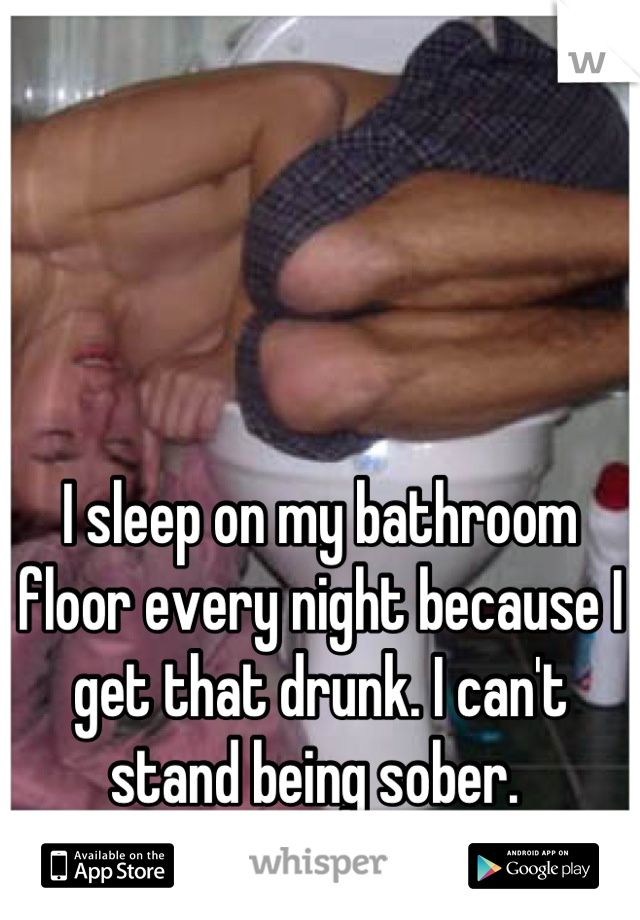 I sleep on my bathroom floor every night because I get that drunk. I can't stand being sober. 
