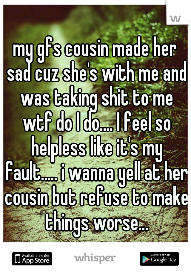 my gfs cousin made her sad cuz she's with me and was taking shit to me wtf do I do.... I feel so helpless like it's my fault..... i wanna yell at her cousin but refuse to make things worse...