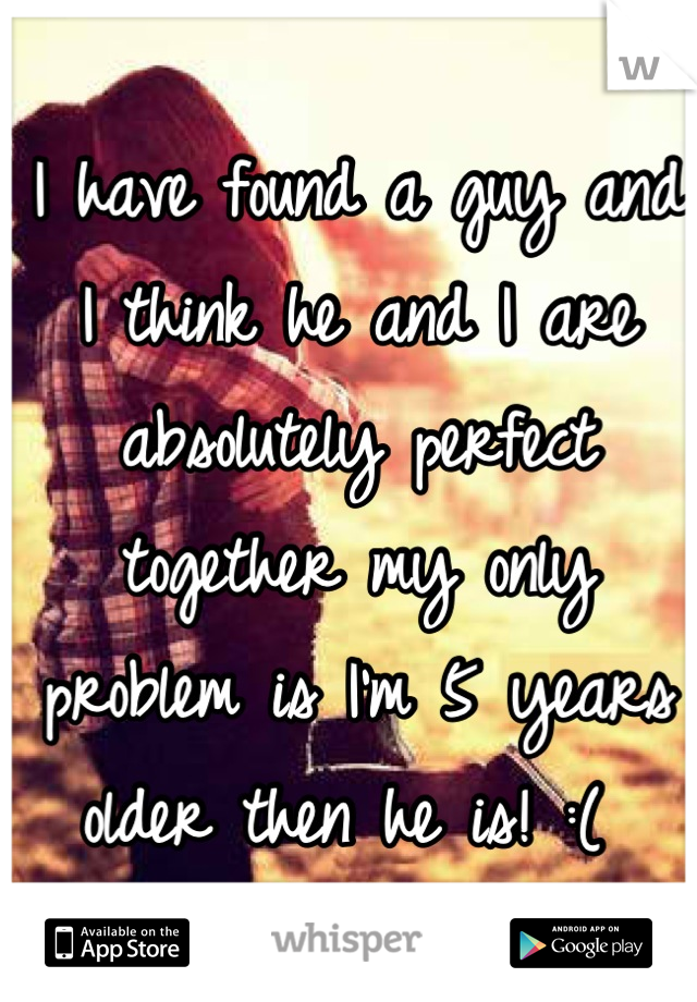 I have found a guy and I think he and I are absolutely perfect together my only problem is I'm 5 years older then he is! :( 