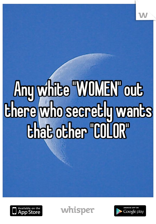 Any white "WOMEN" out there who secretly wants that other "COLOR"