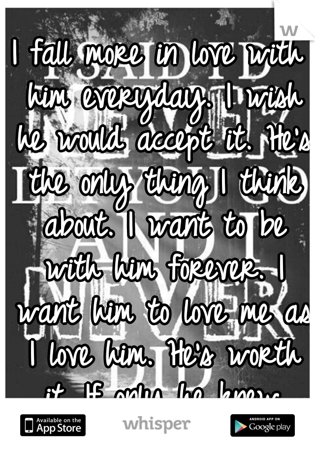 I fall more in love with him everyday. I wish he would accept it. He's the only thing I think about. I want to be with him forever. I want him to love me as I love him. He's worth it. If only he knew.