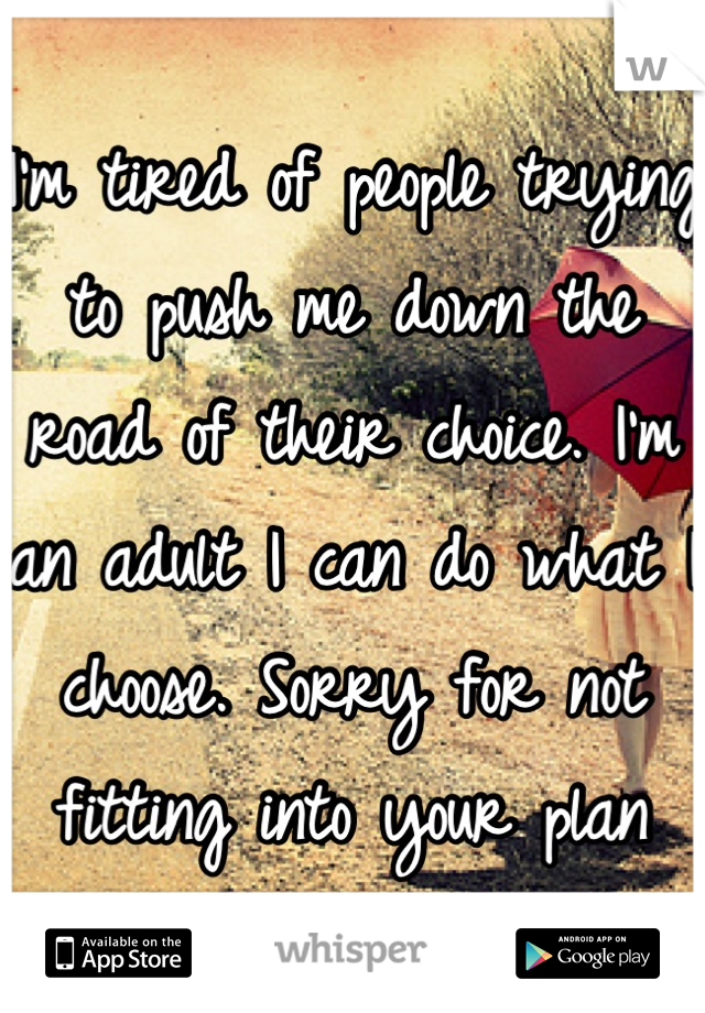 I'm tired of people trying to push me down the road of their choice. I'm an adult I can do what I choose. Sorry for not fitting into your plan