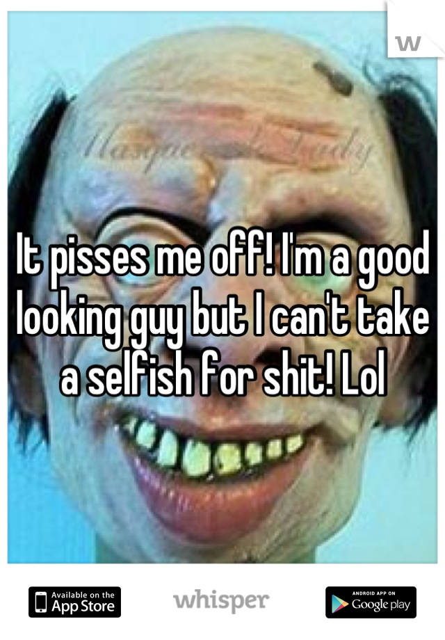 It pisses me off! I'm a good looking guy but I can't take a selfish for shit! Lol