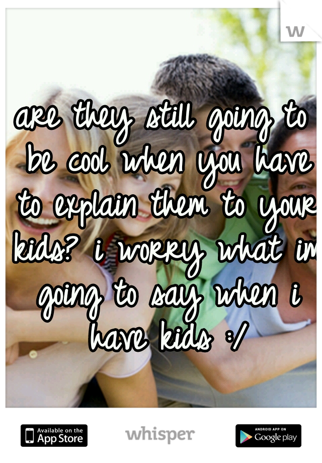 are they still going to be cool when you have to explain them to your kids? i worry what im going to say when i have kids :/