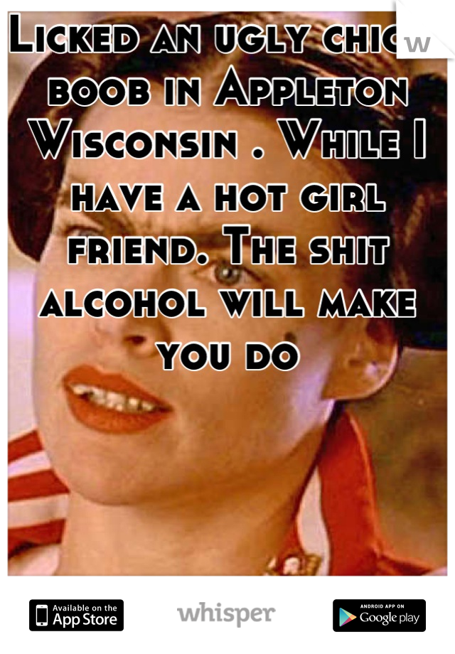 Licked an ugly chicks boob in Appleton Wisconsin . While I have a hot girl friend. The shit alcohol will make you do