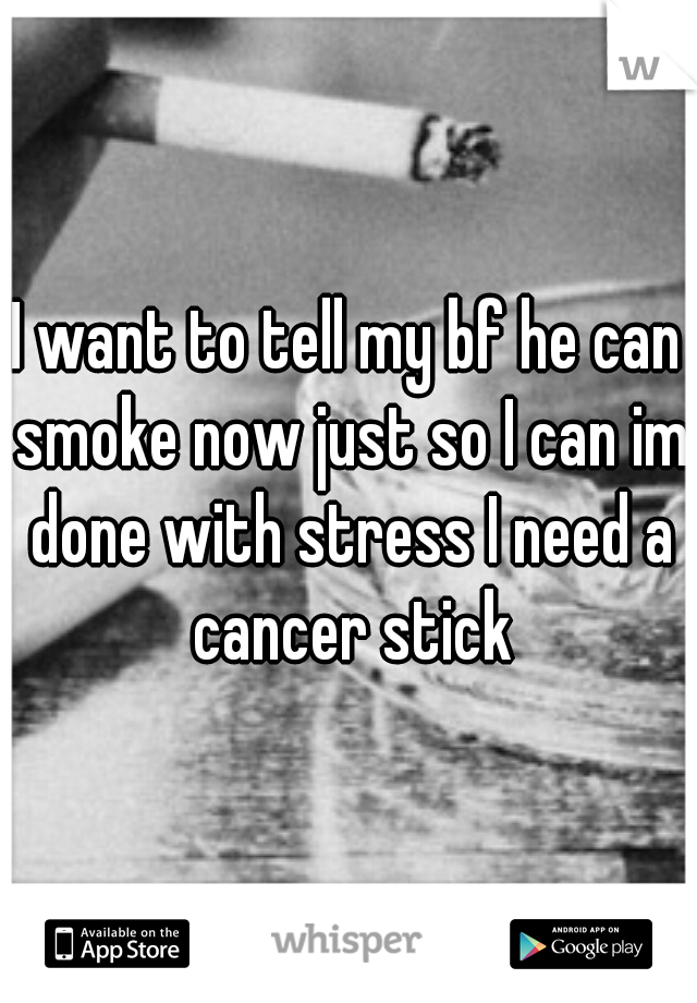 I want to tell my bf he can smoke now just so I can im done with stress I need a cancer stick