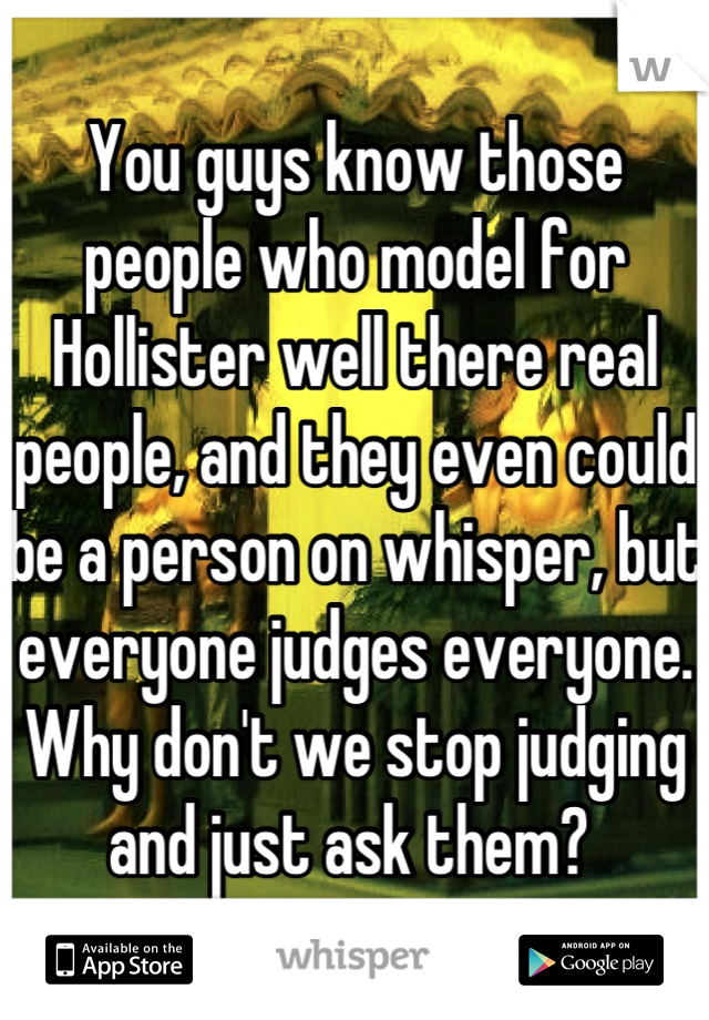You guys know those people who model for Hollister well there real people, and they even could be a person on whisper, but everyone judges everyone. Why don't we stop judging and just ask them? 