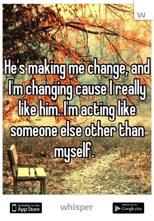 He's making me change, and I'm changing cause I really like him. I'm acting like someone else other than myself.  
