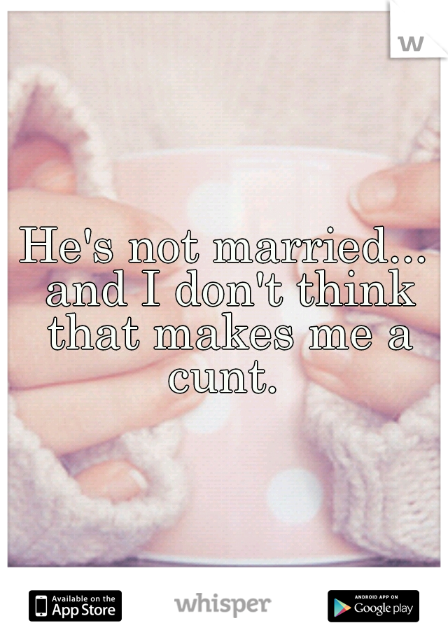 He's not married... and I don't think that makes me a cunt. 