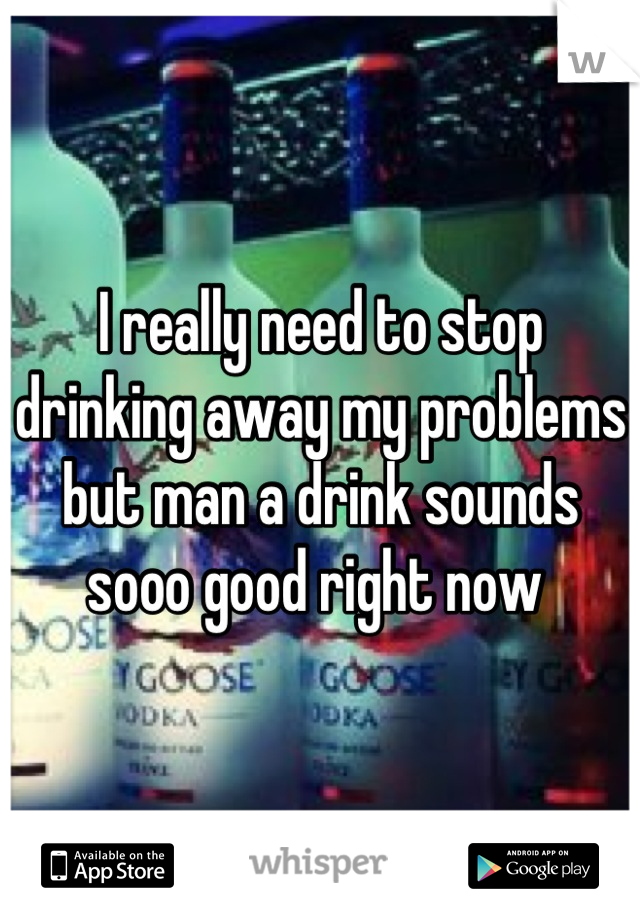 I really need to stop drinking away my problems but man a drink sounds sooo good right now 
