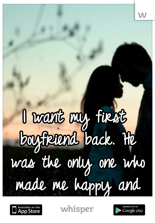 I want my first boyfriend back. He was the only one who made me happy and actually cared.