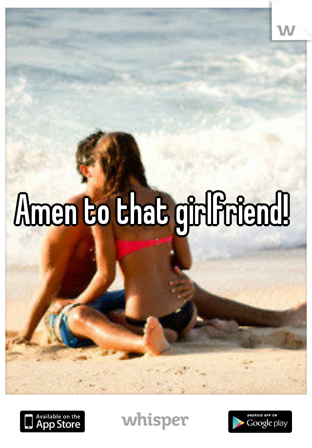 Amen to that girlfriend! 