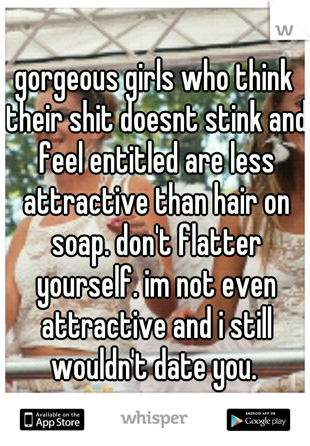 gorgeous girls who think their shit doesnt stink and feel entitled are less attractive than hair on soap. don't flatter yourself. im not even attractive and i still wouldn't date you. 