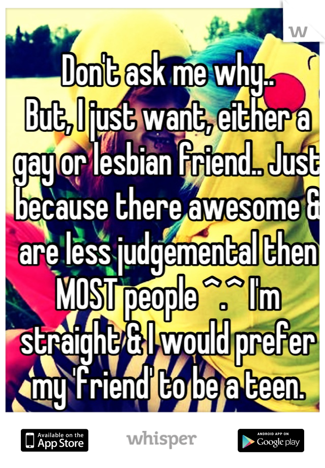 Don't ask me why..
But, I just want, either a gay or lesbian friend.. Just because there awesome & are less judgemental then MOST people ^.^ I'm straight & I would prefer my 'friend' to be a teen.