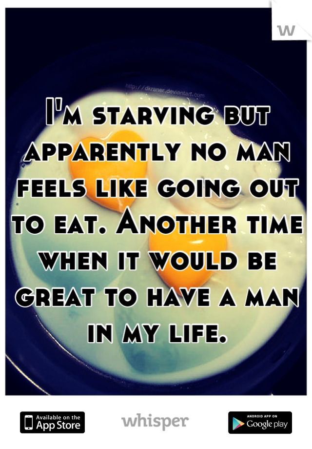 I'm starving but apparently no man feels like going out to eat. Another time when it would be great to have a man in my life.