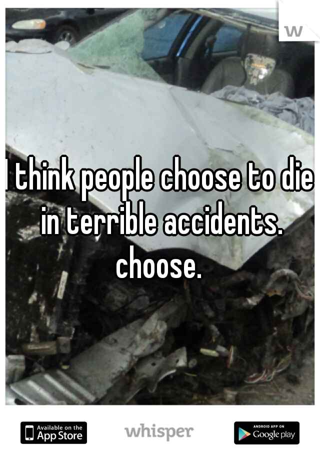 I think people choose to die in terrible accidents. choose. 