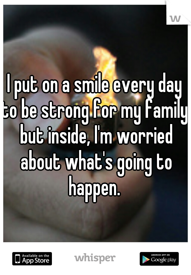 I put on a smile every day to be strong for my family, but inside, I'm worried about what's going to happen. 
