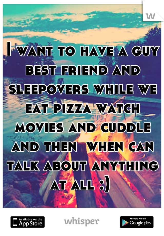 I want to have a guy best friend and sleepovers while we eat pizza watch movies and cuddle and then  when can talk about anything at all :) 