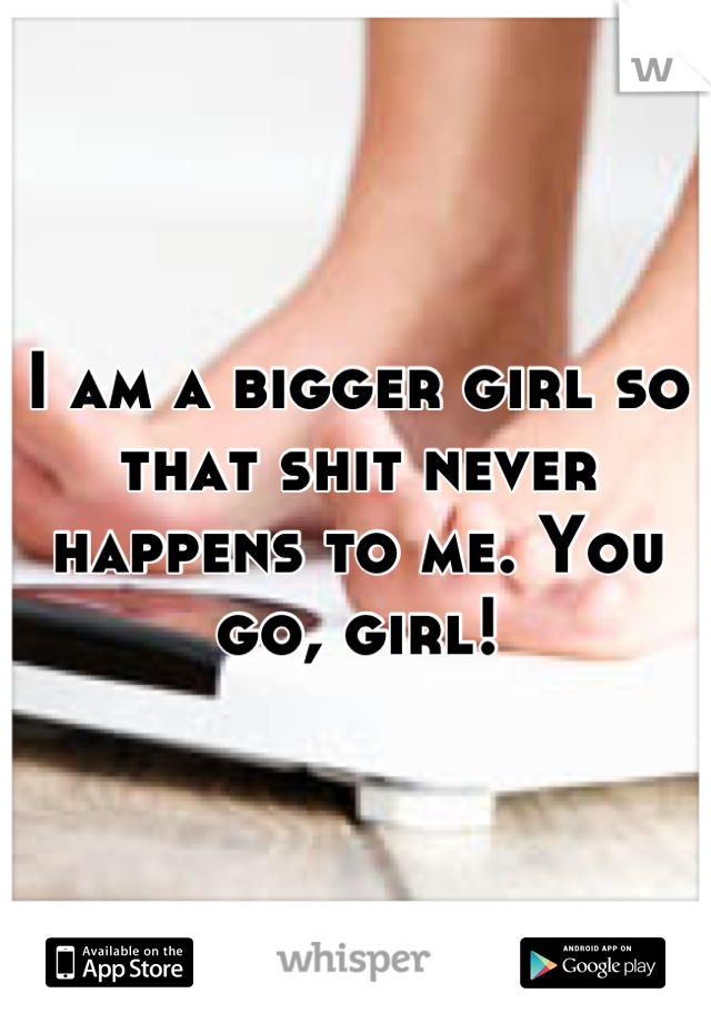 I am a bigger girl so that shit never happens to me. You go, girl!