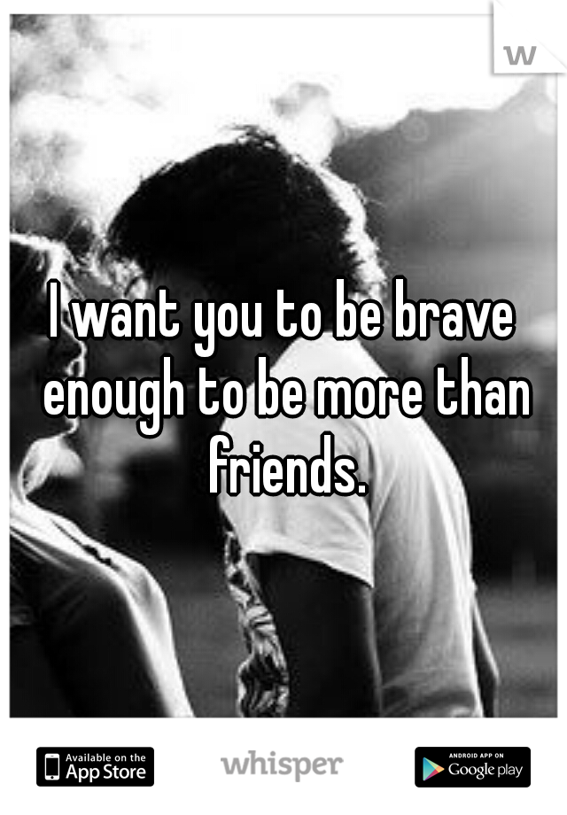 I want you to be brave enough to be more than friends.