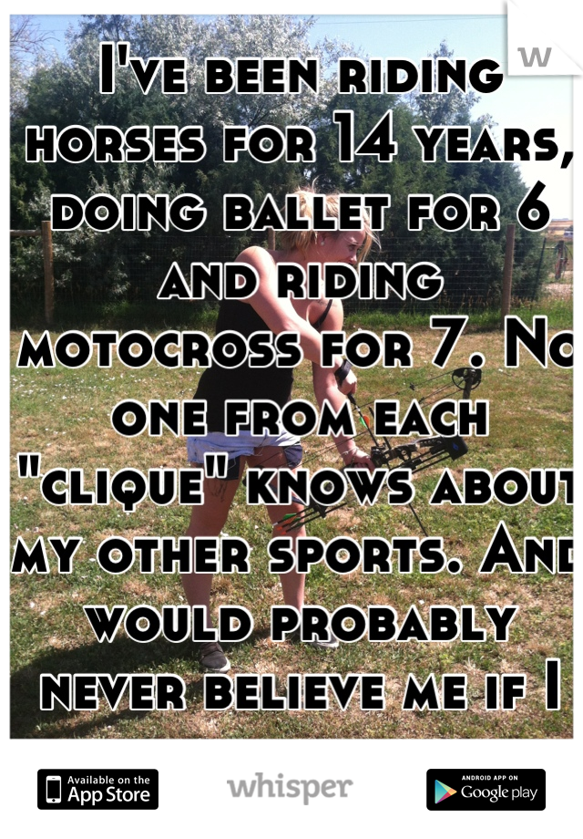I've been riding horses for 14 years, doing ballet for 6 and riding motocross for 7. No one from each "clique" knows about my other sports. And would probably never believe me if I told them. 