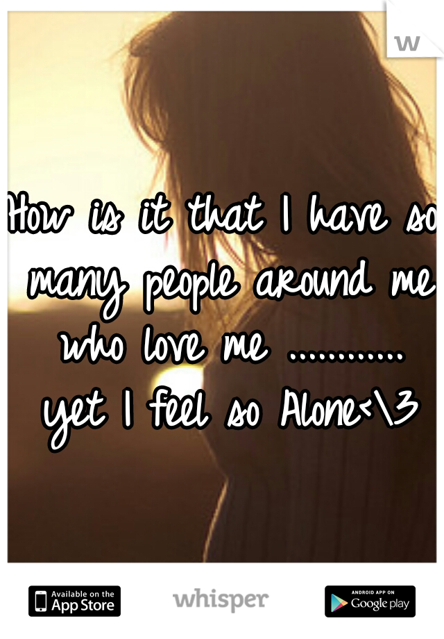 How is it that I have so many people around me who love me
............ yet I feel so Alone<\3