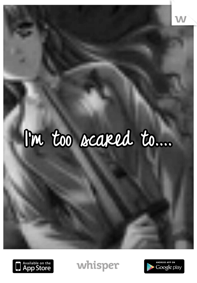 I'm too scared to....