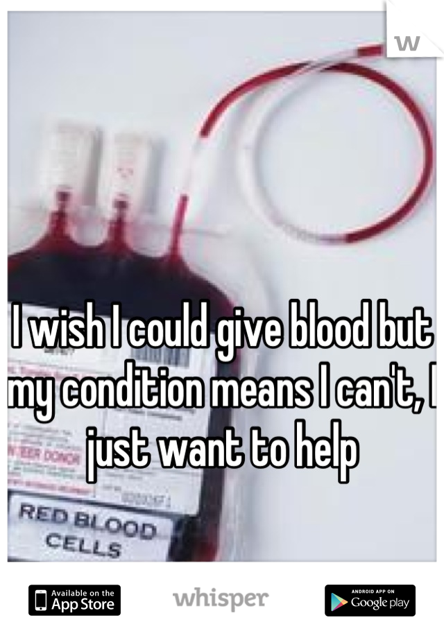 I wish I could give blood but my condition means I can't, I just want to help