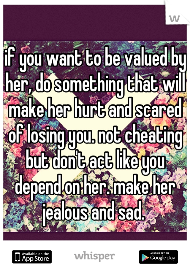 if you want to be valued by her, do something that will make her hurt and scared of losing you. not cheating but don't act like you depend on her. make her jealous and sad. 