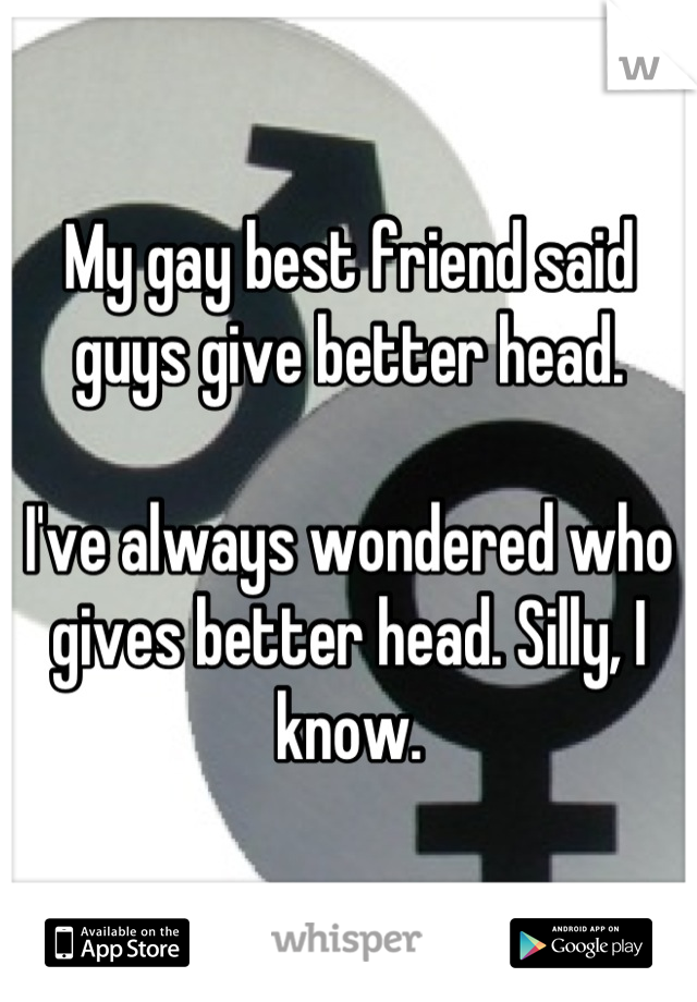 My gay best friend said guys give better head. 

I've always wondered who gives better head. Silly, I know.