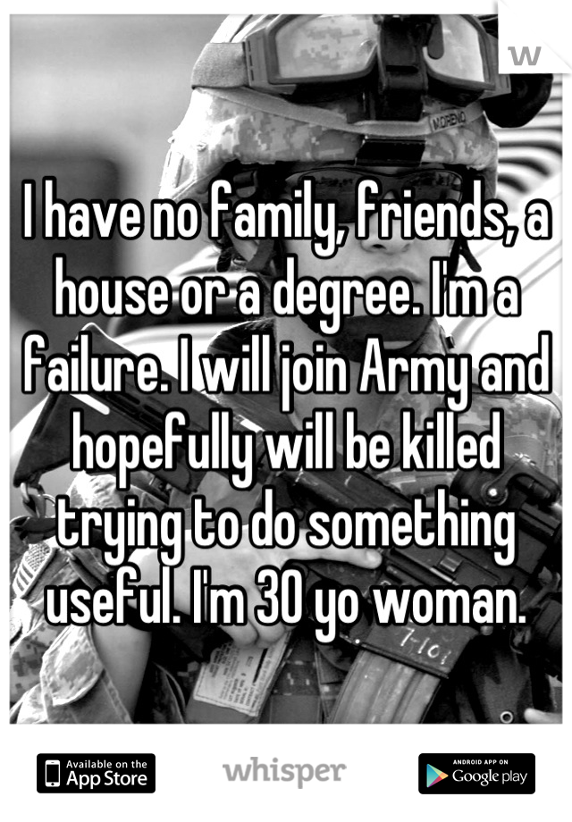 I have no family, friends, a house or a degree. I'm a failure. I will join Army and hopefully will be killed trying to do something useful. I'm 30 yo woman.