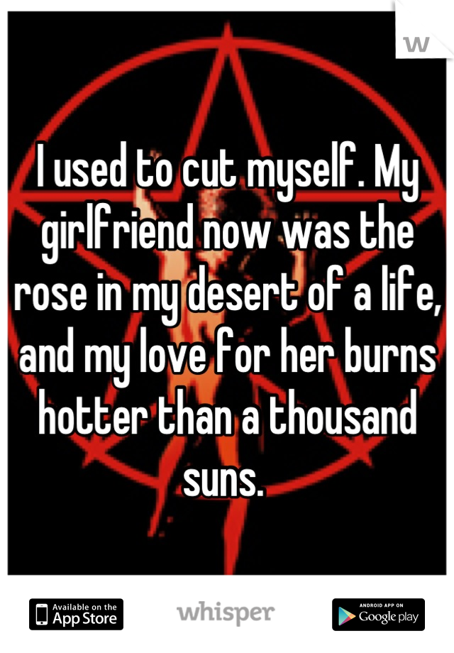 I used to cut myself. My girlfriend now was the rose in my desert of a life, and my love for her burns hotter than a thousand suns. 