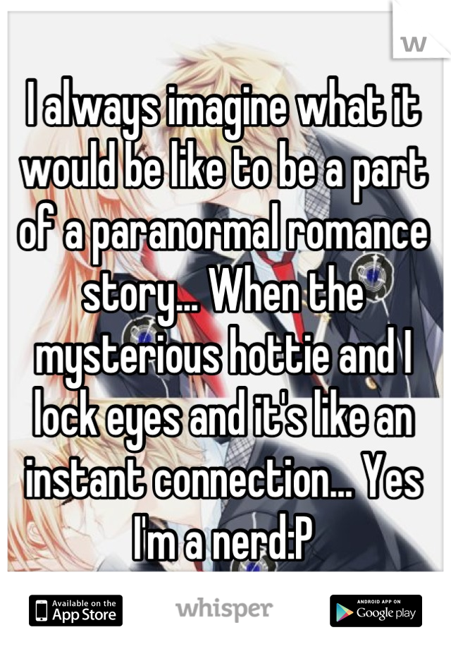 I always imagine what it would be like to be a part of a paranormal romance story... When the mysterious hottie and I lock eyes and it's like an instant connection... Yes I'm a nerd:P