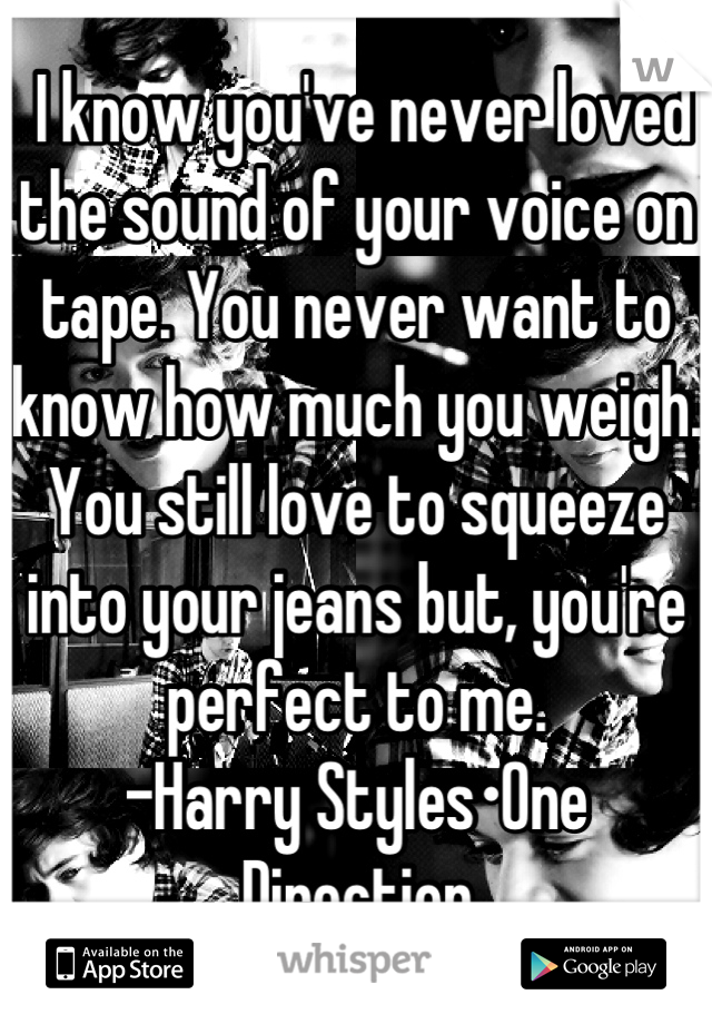 I know you've never loved the sound of your voice on tape. You never want to know how much you weigh. You still love to squeeze into your jeans but, you're perfect to me. 
-Harry Styles•One Direction