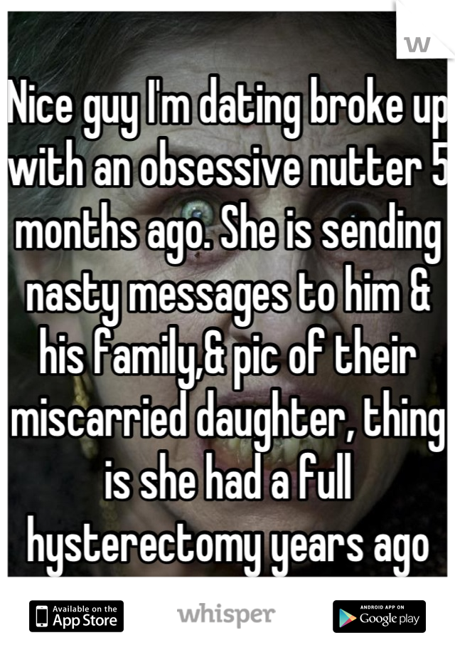 Nice guy I'm dating broke up with an obsessive nutter 5 months ago. She is sending nasty messages to him & his family,& pic of their miscarried daughter, thing is she had a full hysterectomy years ago