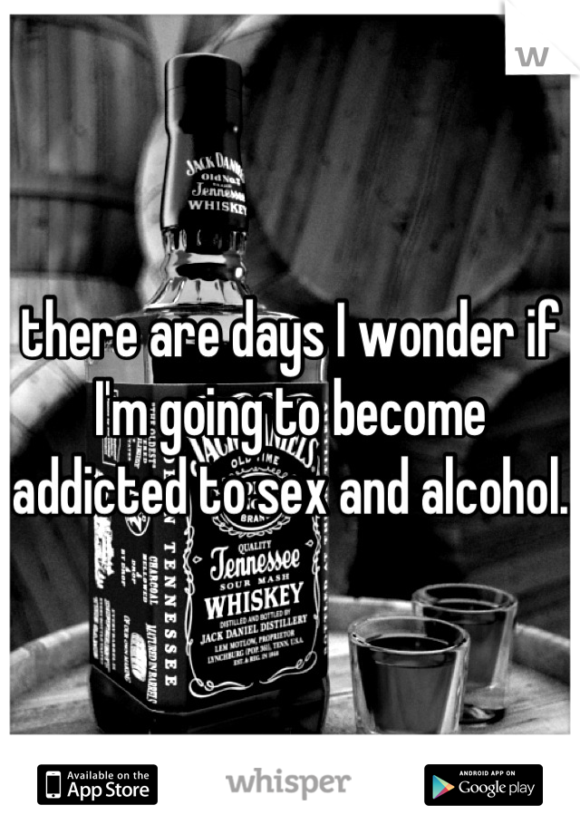 there are days I wonder if I'm going to become addicted to sex and alcohol.