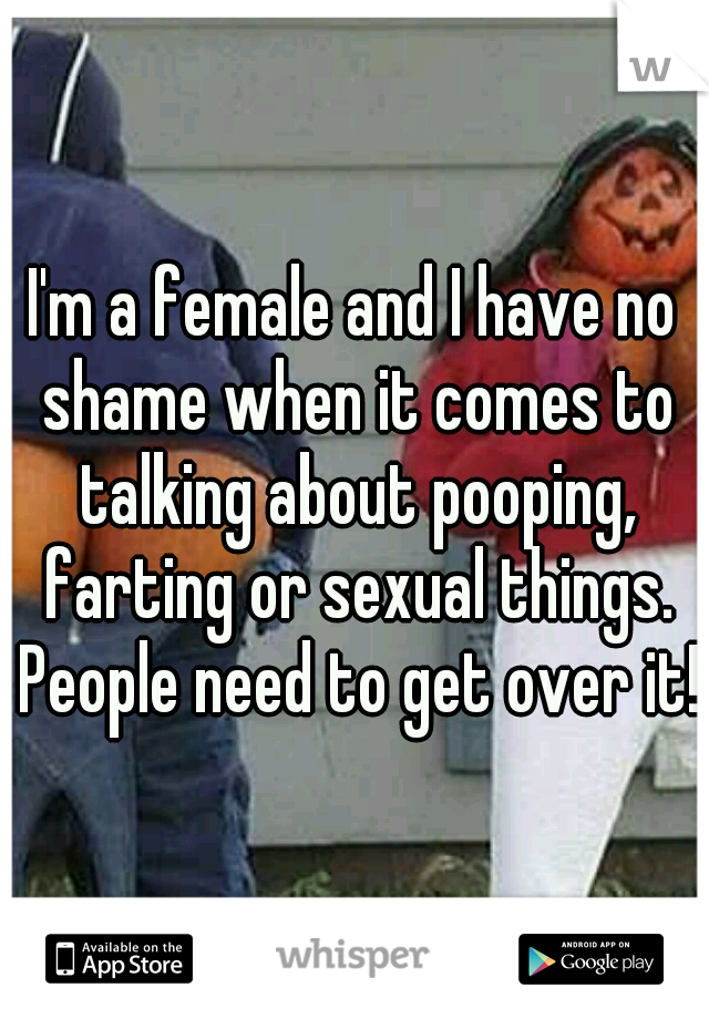 I'm a female and I have no shame when it comes to talking about pooping, farting or sexual things. People need to get over it!