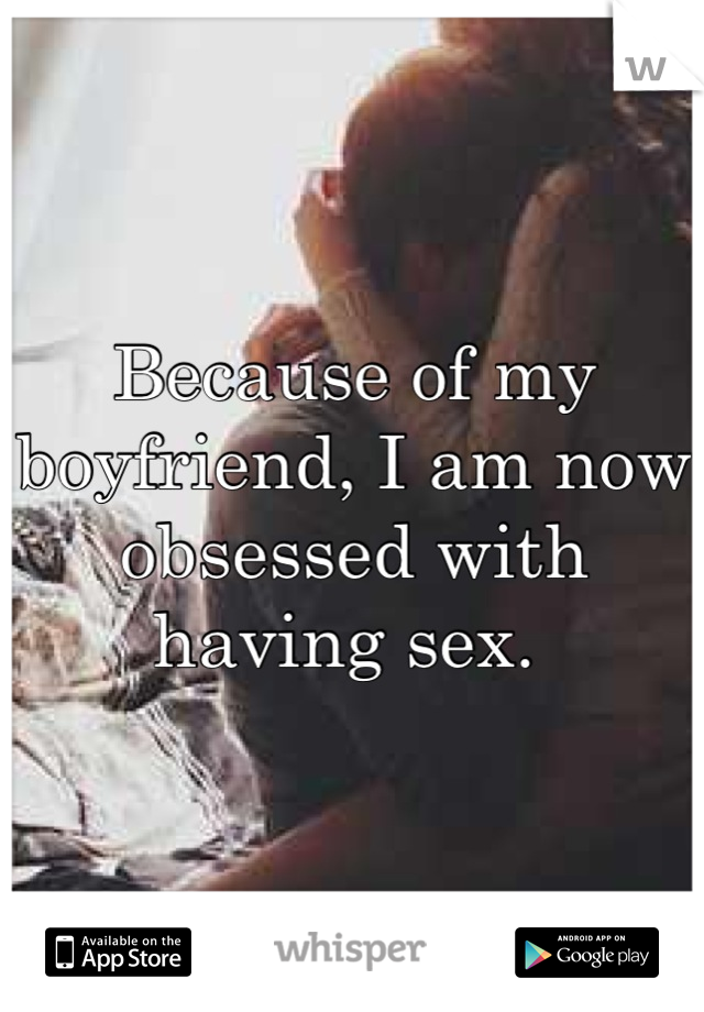 Because of my boyfriend, I am now obsessed with having sex. 